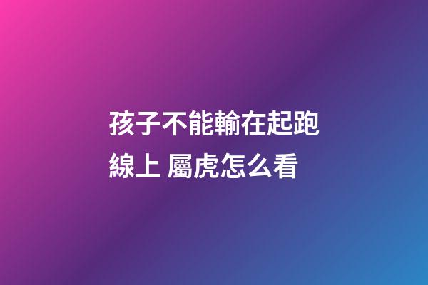 孩子不能輸在起跑線上 屬虎怎么看
